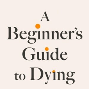 A Beginner's Guide to Dying : The Sunday Times Bestseller 'Has anyone ever written a more inspirational paean to the joy of life?' Daily Mail